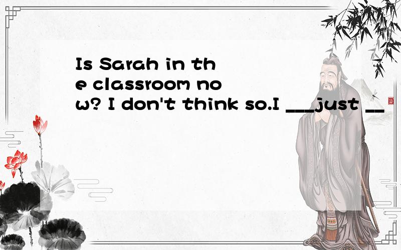 Is Sarah in the classroom now? I don't think so.I ___just __