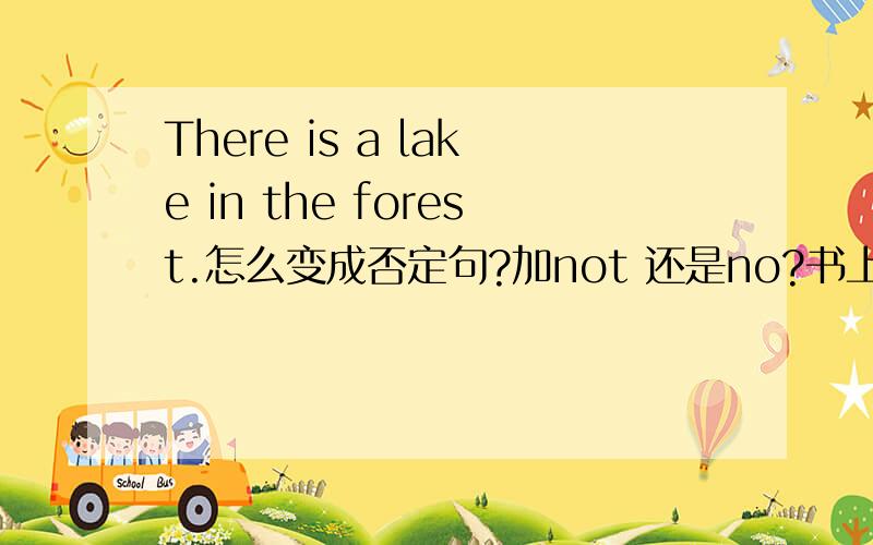 There is a lake in the forest.怎么变成否定句?加not 还是no?书上有例句There a