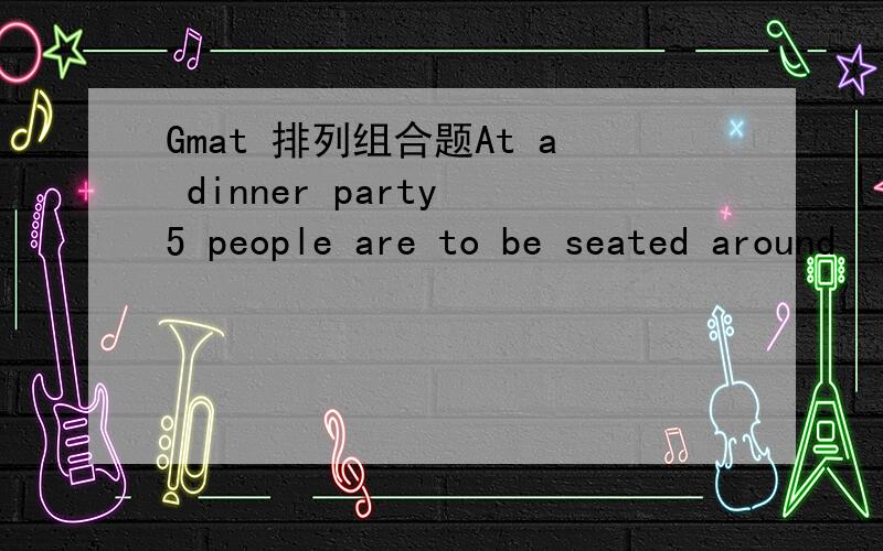 Gmat 排列组合题At a dinner party 5 people are to be seated around