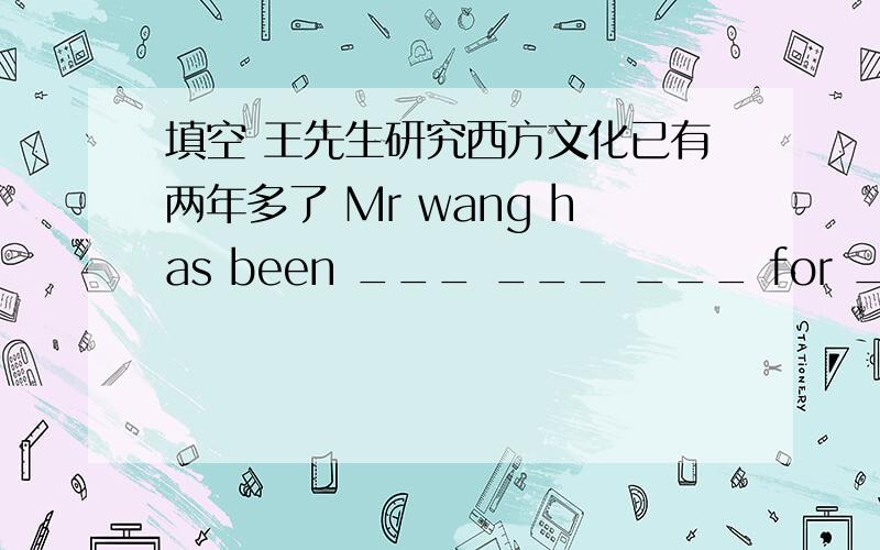 填空 王先生研究西方文化已有两年多了 Mr wang has been ___ ___ ___ for ___ two
