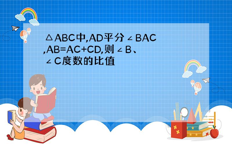 △ABC中,AD平分∠BAC,AB=AC+CD,则∠B、∠C度数的比值