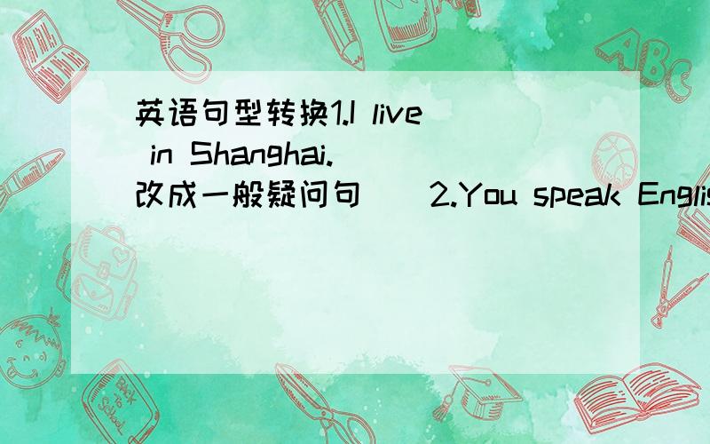 英语句型转换1.I live in Shanghai.（改成一般疑问句．）2.You speak English ver