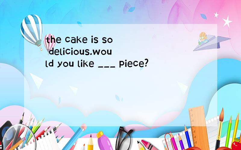 the cake is so delicious.would you like ___ piece?
