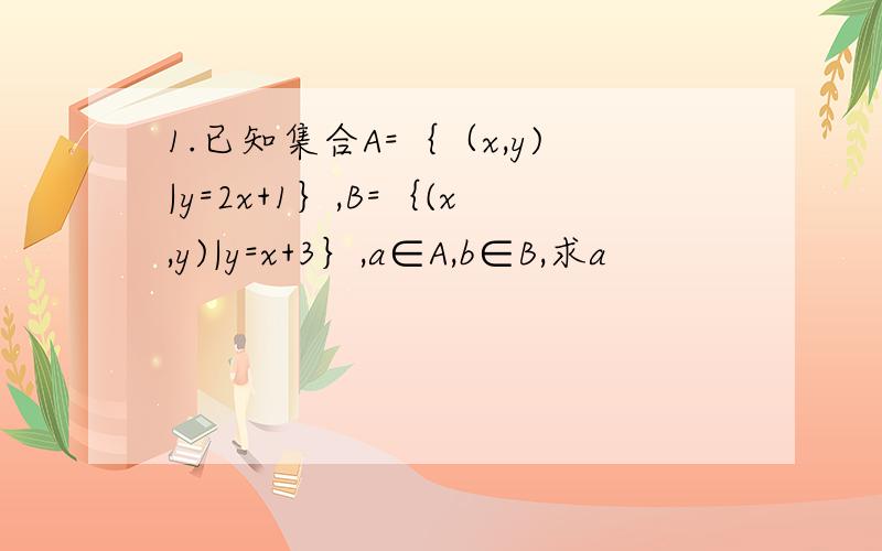 1.已知集合A=｛（x,y)|y=2x+1｝,B=｛(x,y)|y=x+3｝,a∈A,b∈B,求a