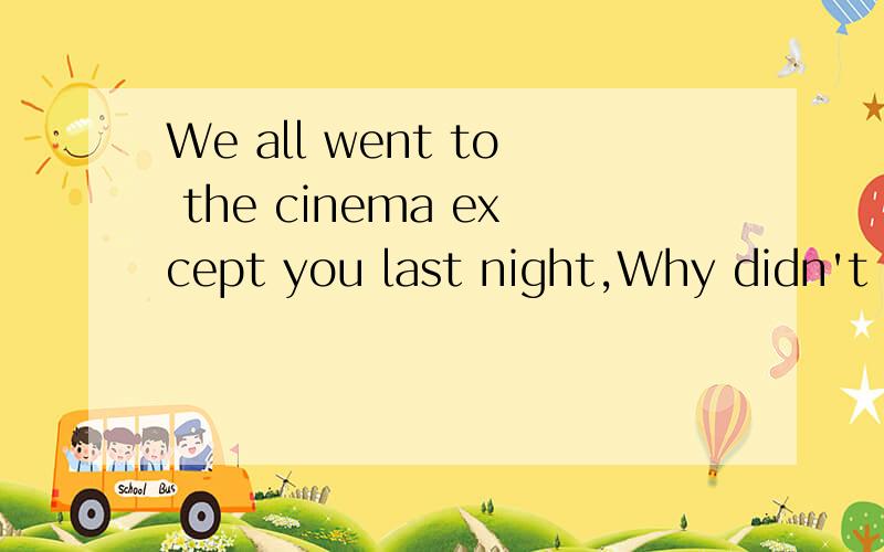 We all went to the cinema except you last night,Why didn't y