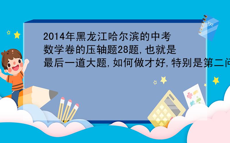 2014年黑龙江哈尔滨的中考数学卷的压轴题28题,也就是最后一道大题,如何做才好,特别是第二问感觉好难啊