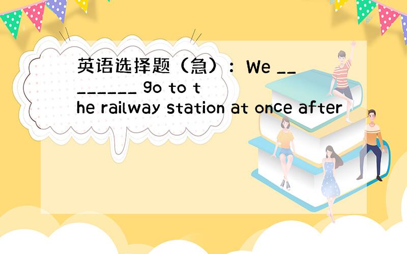 英语选择题（急）：We ________ go to the railway station at once after