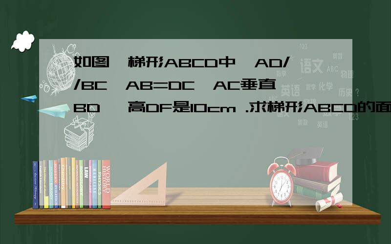 如图,梯形ABCD中,AD//BC,AB=DC,AC垂直BD ,高DF是10cm .求梯形ABCD的面积.