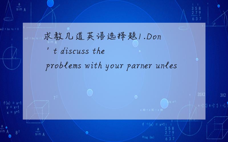 求教几道英语选择题1.Don＇t discuss the problems with your parner unles