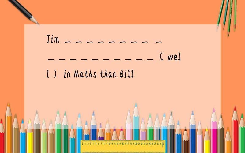 Jim ________ ___________(well) in Maths than Bill