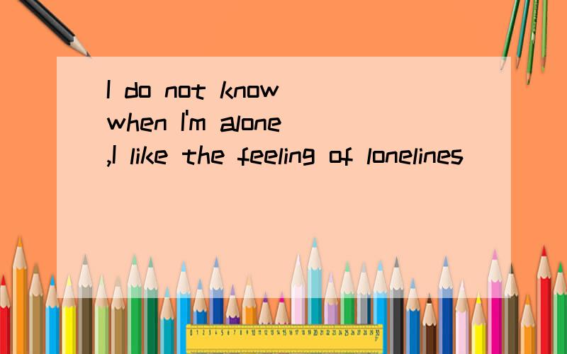 I do not know when I'm alone,I like the feeling of lonelines