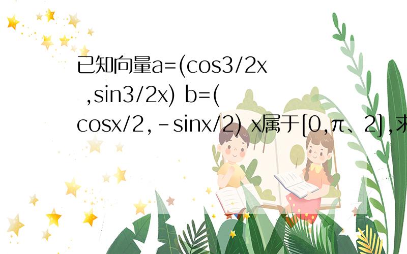 已知向量a=(cos3/2x ,sin3/2x) b=(cosx/2,-sinx/2) x属于[0,π、2],求a·b及