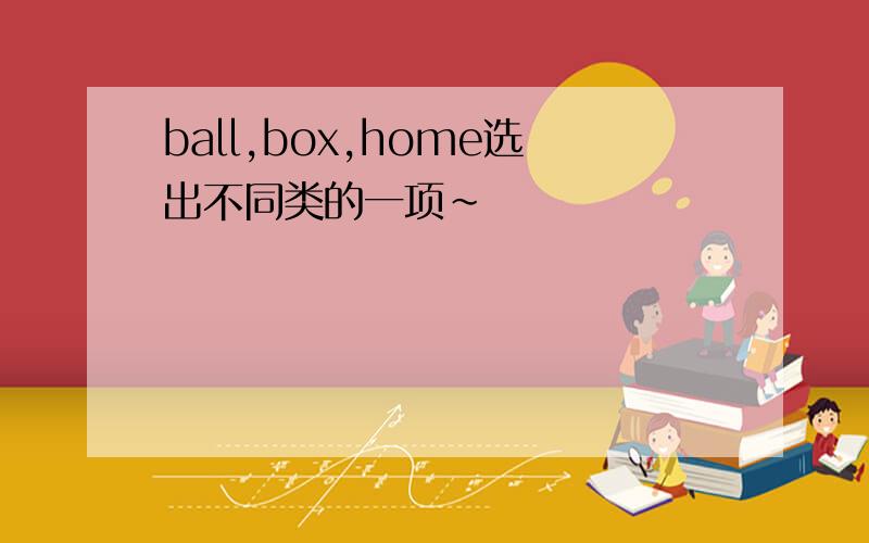 ball,box,home选出不同类的一项～