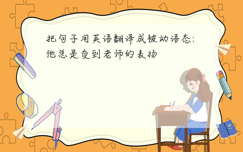 把句子用英语翻译成被动语态:他总是受到老师的表扬