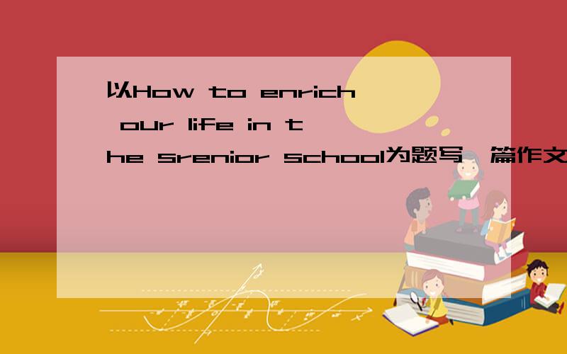 以How to enrich our life in the srenior school为题写一篇作文 广交朋友 参加