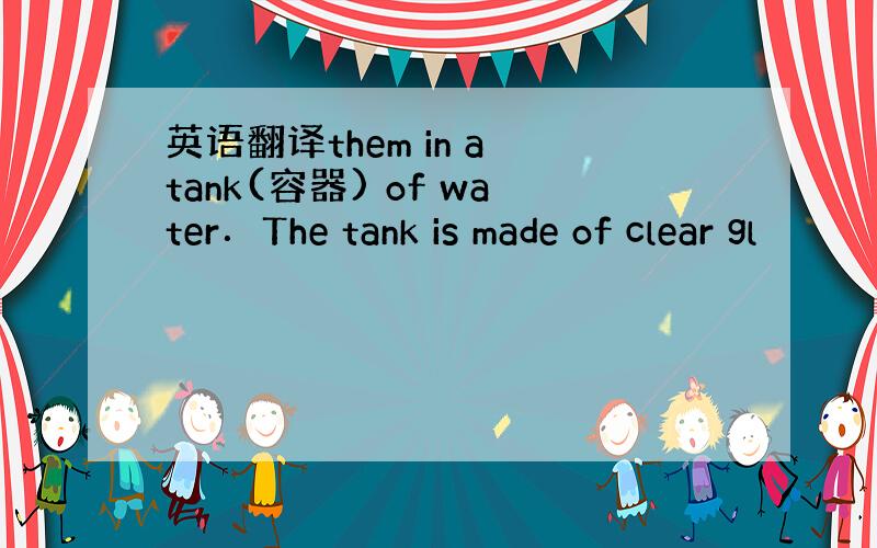 英语翻译them in a tank(容器) of water．The tank is made of clear gl
