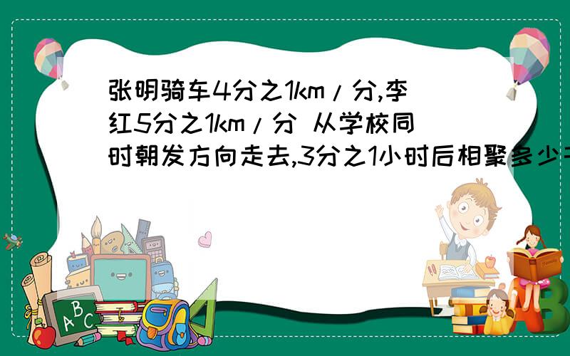 张明骑车4分之1km/分,李红5分之1km/分 从学校同时朝发方向走去,3分之1小时后相聚多少千米