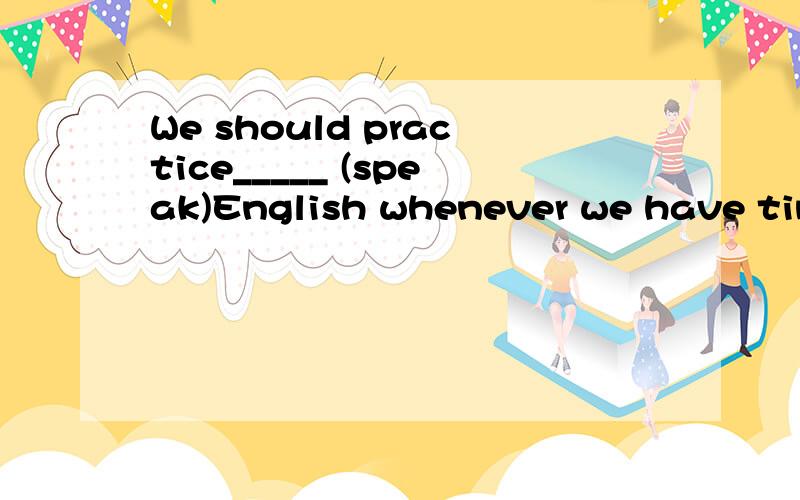 We should practice_____ (speak)English whenever we have time