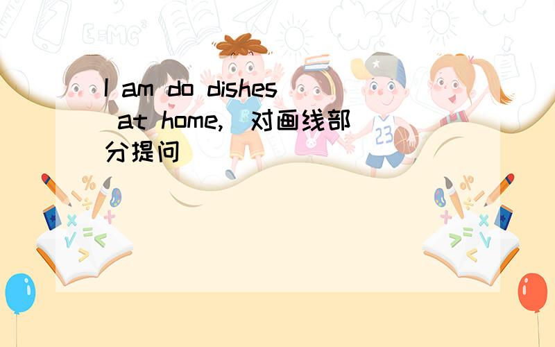 I am do dishes at home,（对画线部分提问）