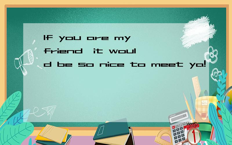 If you are my friend,it would be so nice to meet ya!