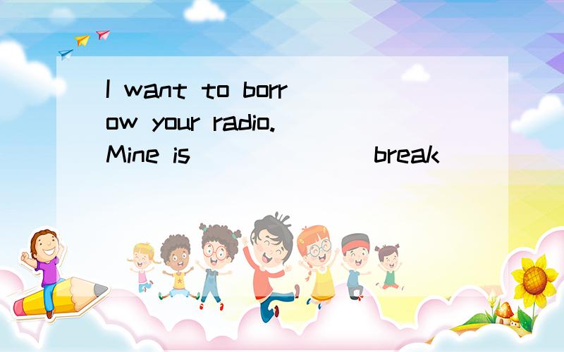 I want to borrow your radio.Mine is _____ (break)