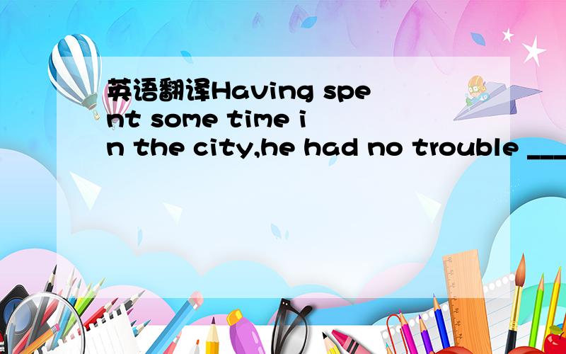 英语翻译Having spent some time in the city,he had no trouble ___
