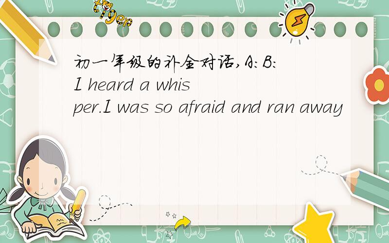 初一年级的补全对话,A:B:I heard a whisper.I was so afraid and ran away