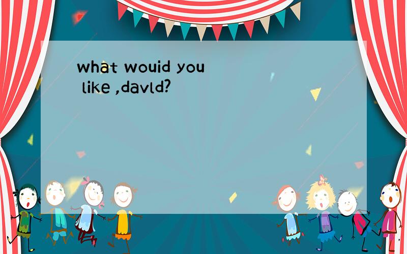 what wouid you like ,davld?
