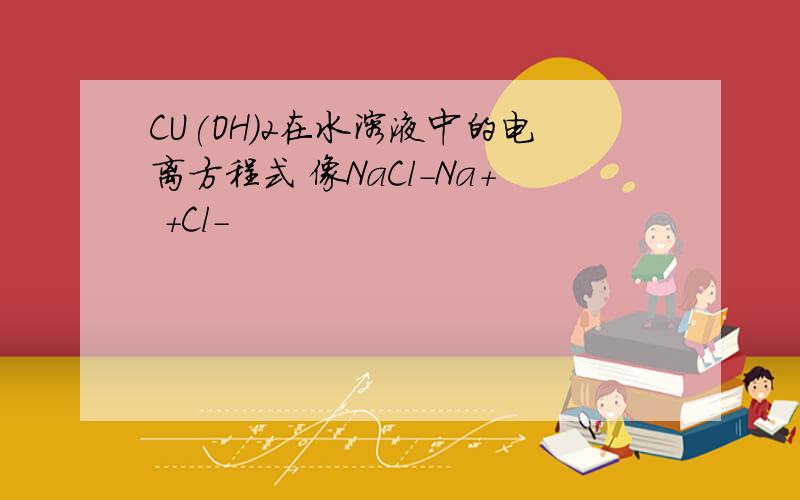 CU(OH)2在水溶液中的电离方程式 像NaCl-Na+ +Cl-