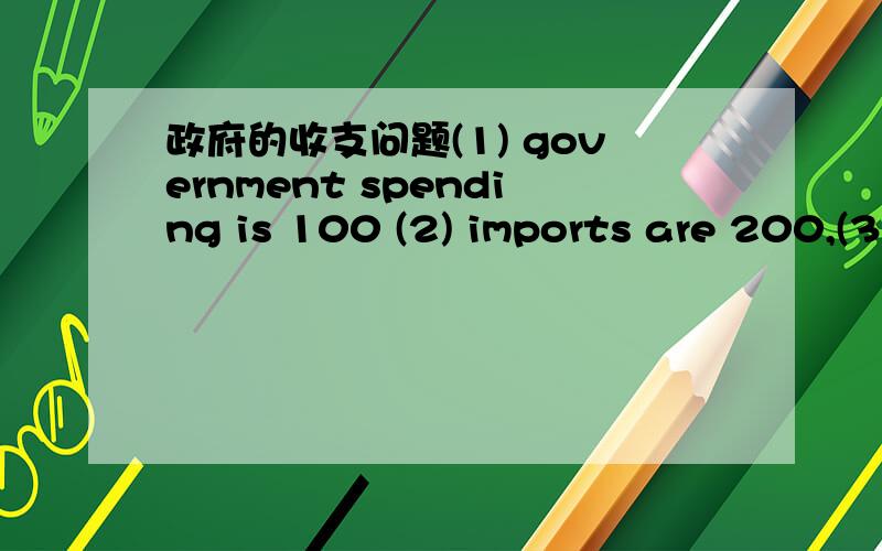 政府的收支问题(1) government spending is 100 (2) imports are 200,(3