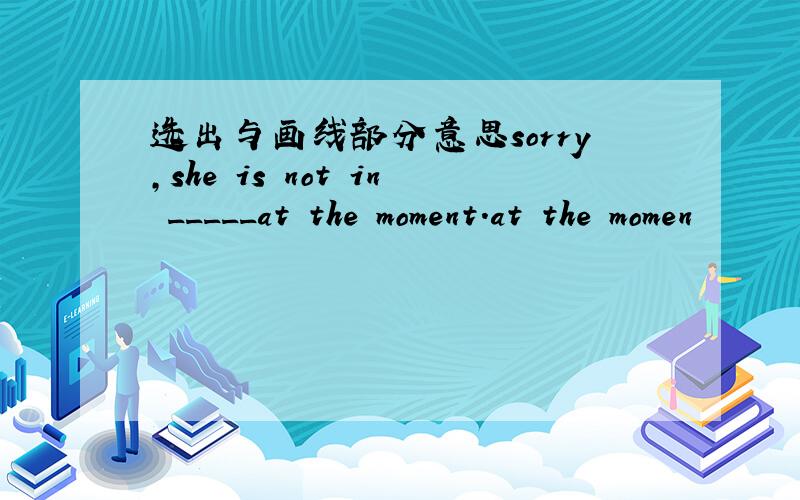 选出与画线部分意思sorry,she is not in _____at the moment.at the momen