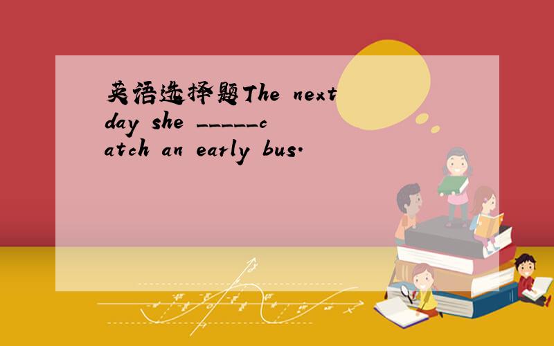 英语选择题The next day she _____catch an early bus.
