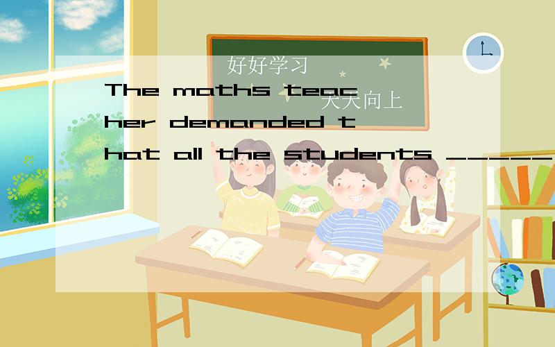 The maths teacher demanded that all the students _____ the e
