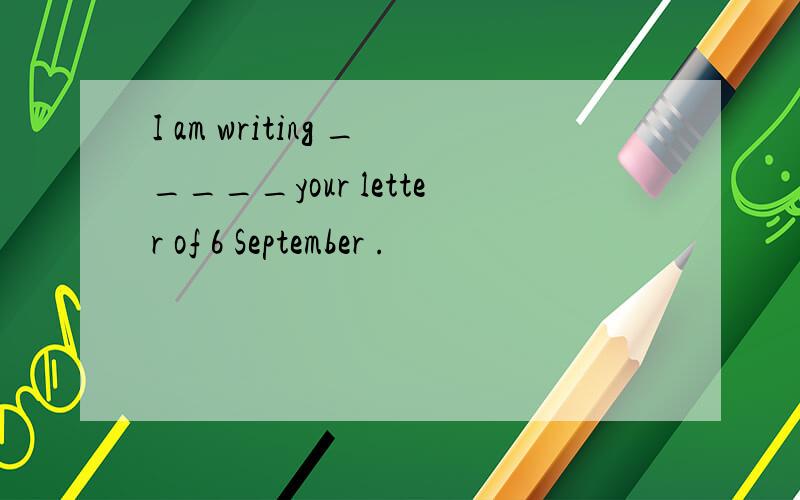 I am writing _____your letter of 6 September .