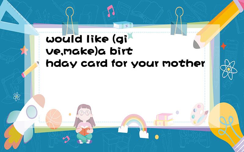 would like (give,make)a birthday card for your mother
