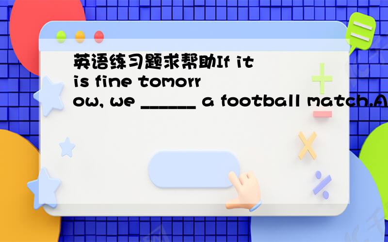 英语练习题求帮助If it is fine tomorrow, we ______ a football match.A