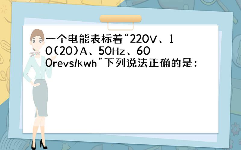 一个电能表标着“220V、10(20)A、50Hz、600revs/kwh”下列说法正确的是：