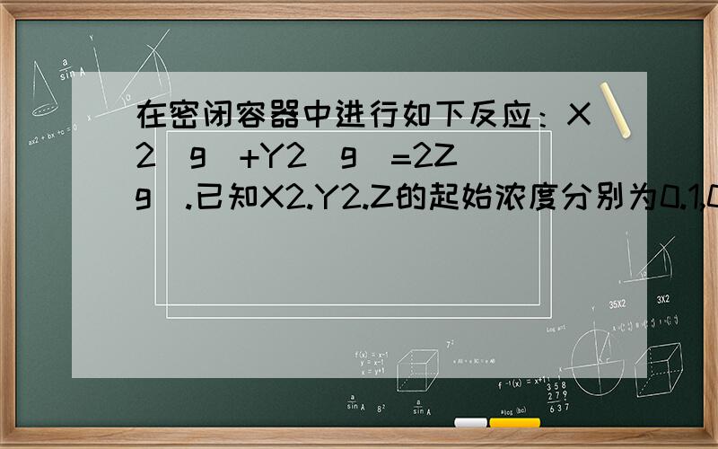 在密闭容器中进行如下反应：X2(g)+Y2(g)=2Z(g).已知X2.Y2.Z的起始浓度分别为0.1,0.3,0.2,