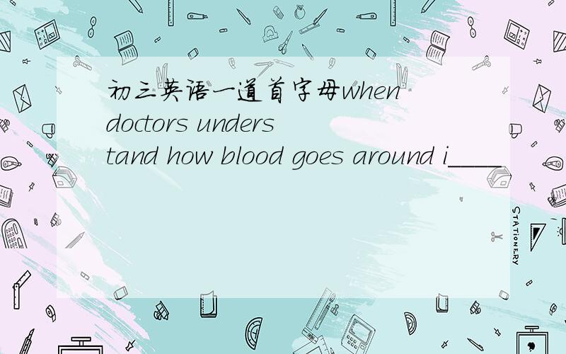初三英语一道首字母when doctors understand how blood goes around i____