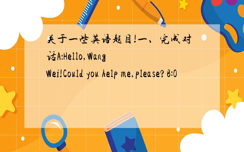 关于一些英语题目!一、完成对话A：Hello,Wang Wei!Could you help me,please?B:O
