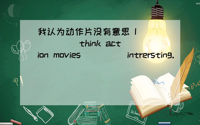 我认为动作片没有意思 I _____ think action movies ____ intrersting.