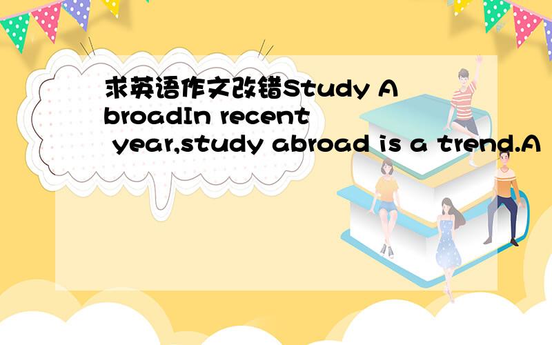 求英语作文改错Study AbroadIn recent year,study abroad is a trend.A