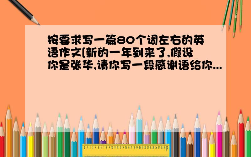 按要求写一篇80个词左右的英语作文[新的一年到来了,假设你是张华,请你写一段感谢语给你...