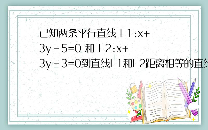 已知两条平行直线 L1:x+3y-5=0 和 L2:x+3y-3=0到直线L1和L2距离相等的直线L的方程(过程要详细）