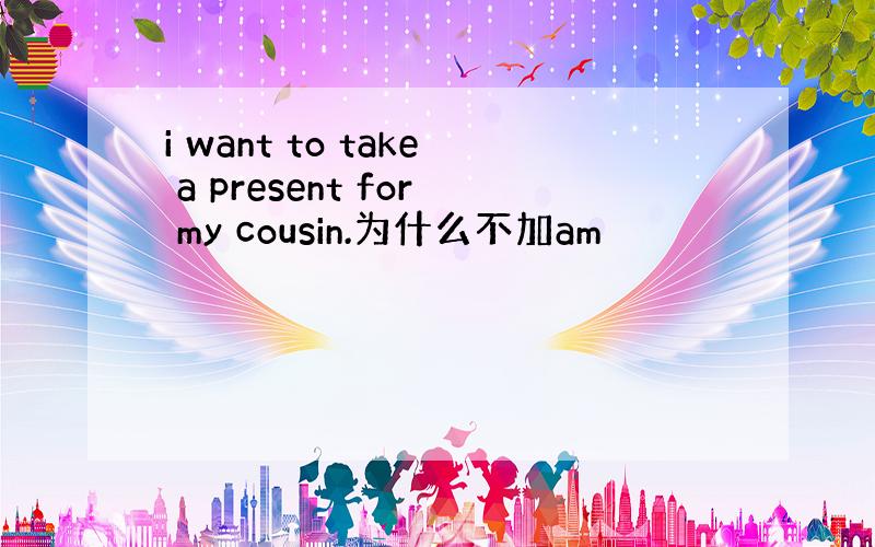 i want to take a present for my cousin.为什么不加am