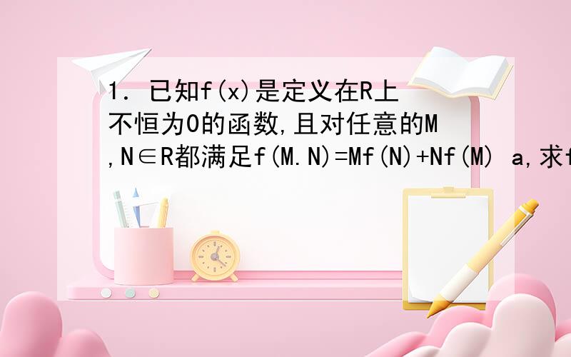 1．已知f(x)是定义在R上不恒为0的函数,且对任意的M,N∈R都满足f(M.N)=Mf(N)+Nf(M) a,求f(0