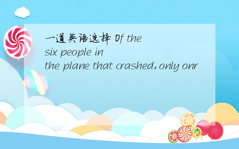 一道英语选择 Of the six people in the plane that crashed,only onr