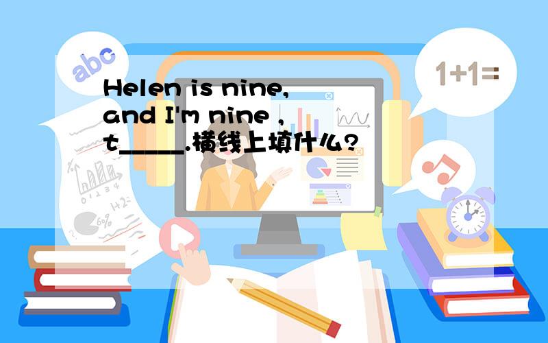 Helen is nine,and I'm nine ,t_____.横线上填什么?
