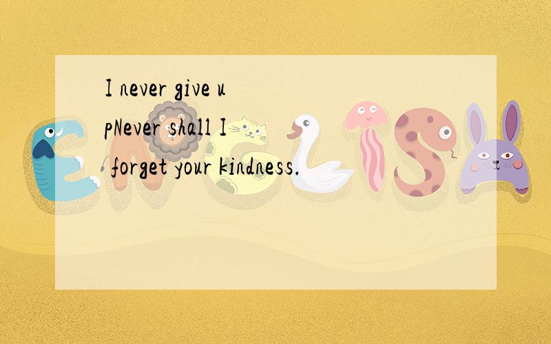 I never give upNever shall I forget your kindness.