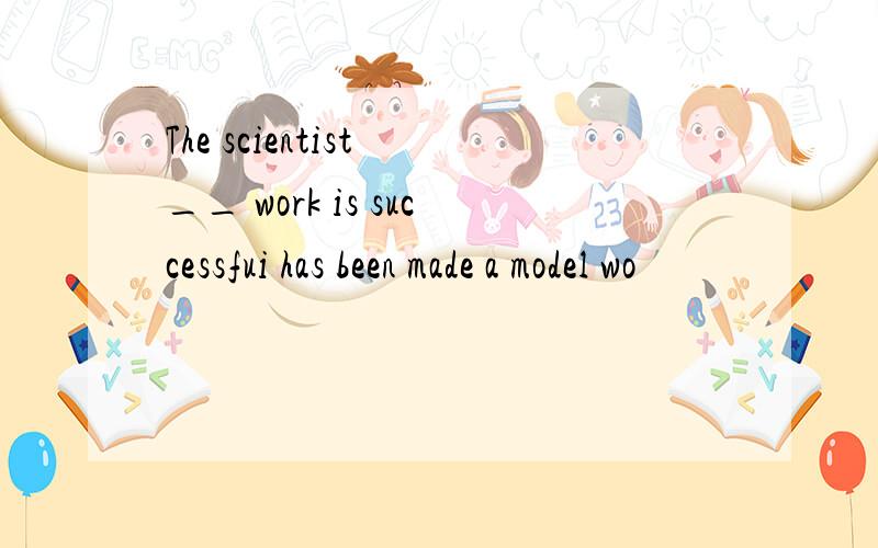 The scientist __ work is successfui has been made a model wo
